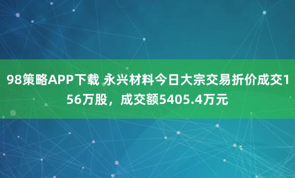 98策略APP下载 永兴材料今日大宗交易折价成交156万股，成交额5405.4万元