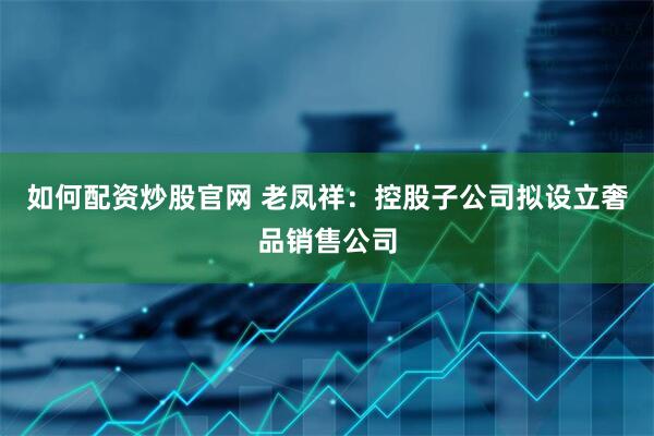 如何配资炒股官网 老凤祥：控股子公司拟设立奢品销售公司