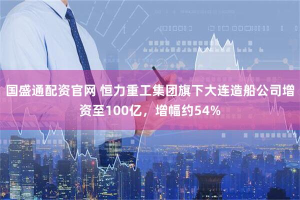 国盛通配资官网 恒力重工集团旗下大连造船公司增资至100亿，增幅约54%