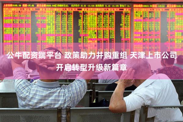公牛配资端平台 政策助力并购重组 天津上市公司开启转型升级新篇章