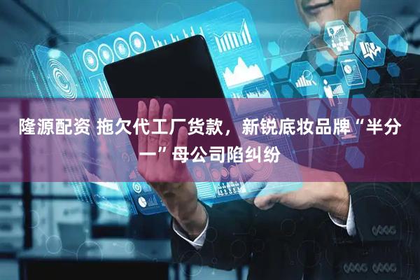 隆源配资 拖欠代工厂货款，新锐底妆品牌“半分一”母公司陷纠纷