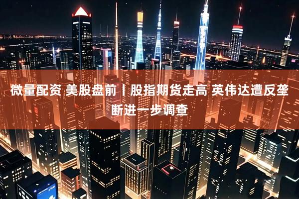 微量配资 美股盘前丨股指期货走高 英伟达遭反垄断进一步调查