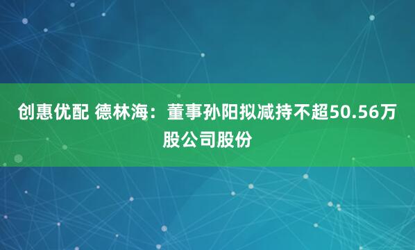 创惠优配 德林海：董事孙阳拟减持不超50.56万股公司股份