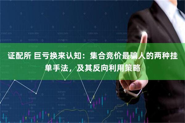 证配所 巨亏换来认知：集合竞价最骗人的两种挂单手法，及其反向利用策略