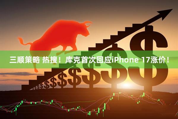 三顺策略 热搜！库克首次回应iPhone 17涨价！