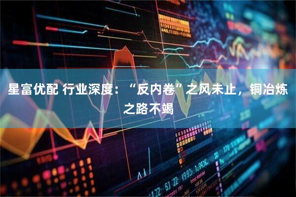 星富优配 行业深度：“反内卷”之风未止，铜冶炼之路不竭