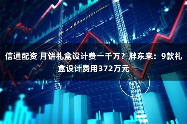 信通配资 月饼礼盒设计费一千万？胖东来：9款礼盒设计费用372万元