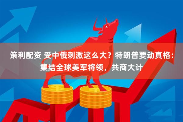 策利配资 受中俄刺激这么大？特朗普要动真格：集结全球美军将领，共商大计