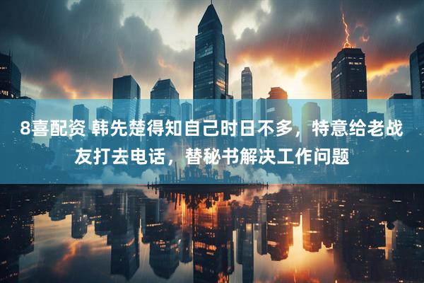8喜配资 韩先楚得知自己时日不多，特意给老战友打去电话，替秘书解决工作问题
