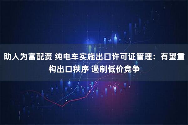 助人为富配资 纯电车实施出口许可证管理：有望重构出口秩序 遏制低价竞争