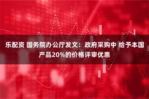 乐配资 国务院办公厅发文：政府采购中 给予本国产品20%的价格评审优惠