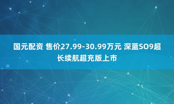 国元配资 售价27.99-30.99万元 深蓝SO9超长续航超充版上市