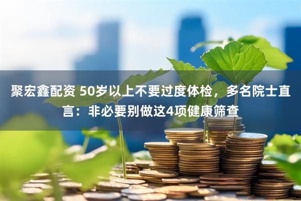聚宏鑫配资 50岁以上不要过度体检，多名院士直言：非必要别做这4项健康筛查
