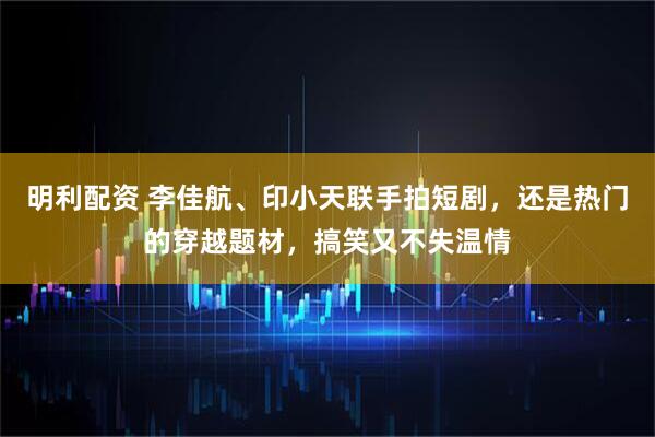 明利配资 李佳航、印小天联手拍短剧，还是热门的穿越题材，搞笑又不失温情