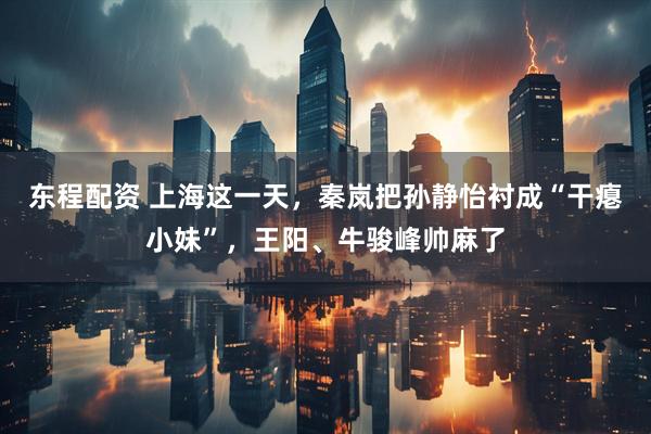东程配资 上海这一天，秦岚把孙静怡衬成“干瘪小妹”，王阳、牛骏峰帅麻了