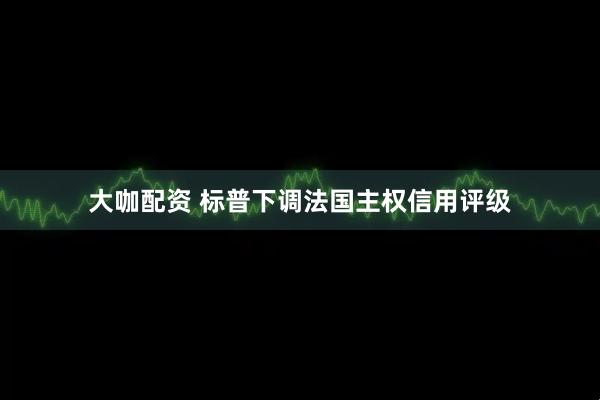 大咖配资 标普下调法国主权信用评级