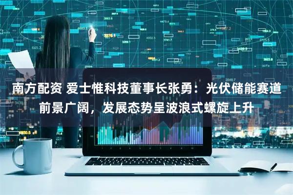 南方配资 爱士惟科技董事长张勇：光伏储能赛道前景广阔，发展态势呈波浪式螺旋上升