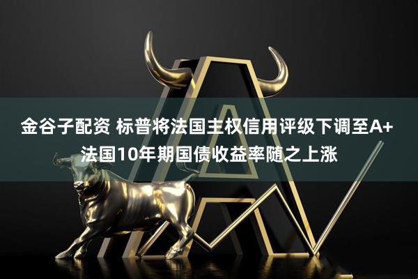 金谷子配资 标普将法国主权信用评级下调至A+ 法国10年期国债收益率随之上涨