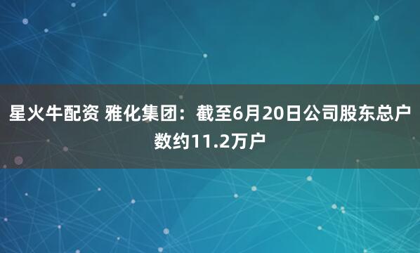 星火牛配资 雅化集团：截至6月20日公司股东总户数约11.2万户